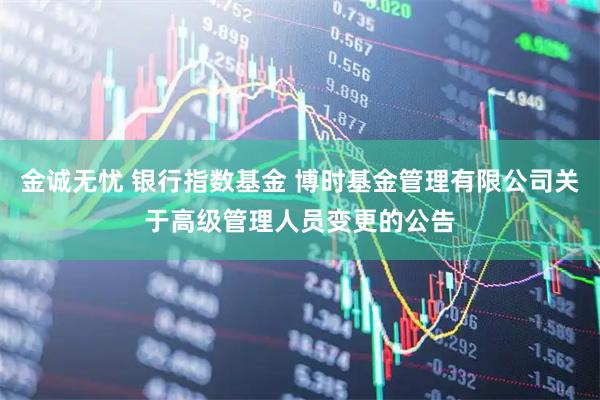 金诚无忧 银行指数基金 博时基金管理有限公司关于高级管理人员变更的公告
