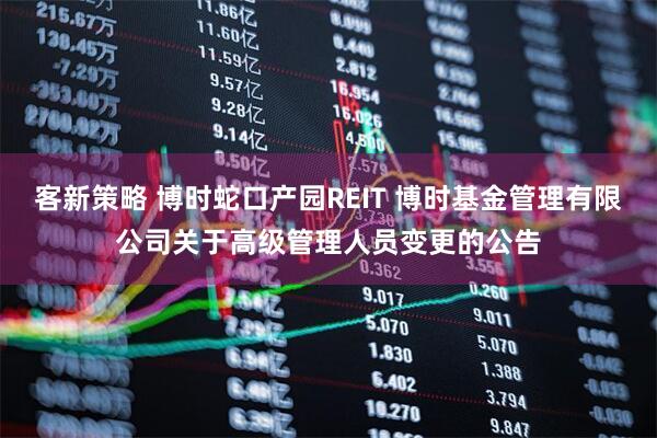 客新策略 博时蛇口产园REIT 博时基金管理有限公司关于高级管理人员变更的公告