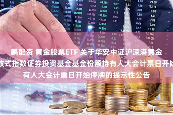 鹏配资 黄金股票ETF 关于华安中证沪深港黄金产业股票交易型开放式指数证券投资基金基金份额持有人大会计票日开始停牌的提示性公告