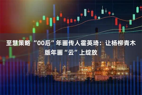至慧策略 “00后”年画传人霍英琦：让杨柳青木版年画“云”上绽放