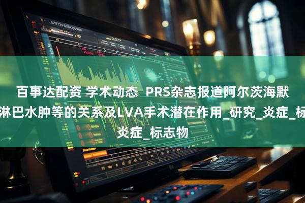 百事达配资 学术动态  PRS杂志报道阿尔茨海默病与淋巴水肿等的关系及LVA手术潜在作用_研究_炎症_标志物