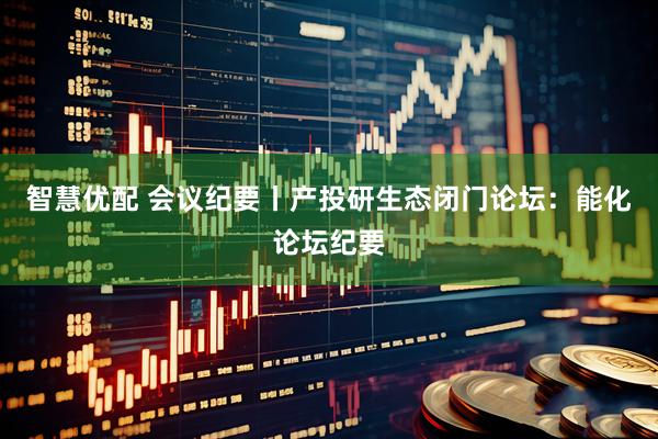 智慧优配 会议纪要丨产投研生态闭门论坛：能化论坛纪要