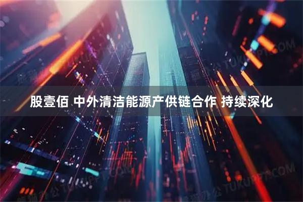 股壹佰 中外清洁能源产供链合作 持续深化