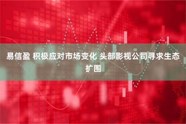 易信盈 积极应对市场变化 头部影视公司寻求生态扩围
