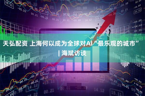 天弘配资 上海何以成为全球对AI“最乐观的城市” | 海斌访谈