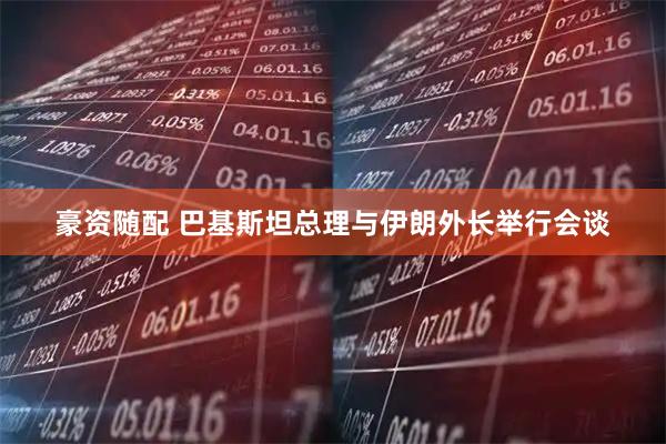 豪资随配 巴基斯坦总理与伊朗外长举行会谈