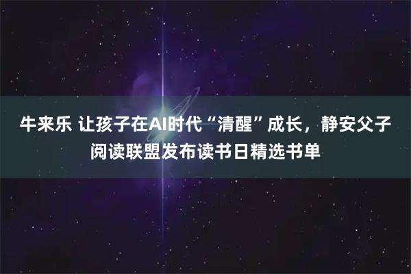 牛来乐 让孩子在AI时代“清醒”成长，静安父子阅读联盟发布读书日精选书单