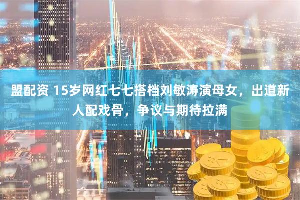盟配资 15岁网红七七搭档刘敏涛演母女，出道新人配戏骨，争议与期待拉满