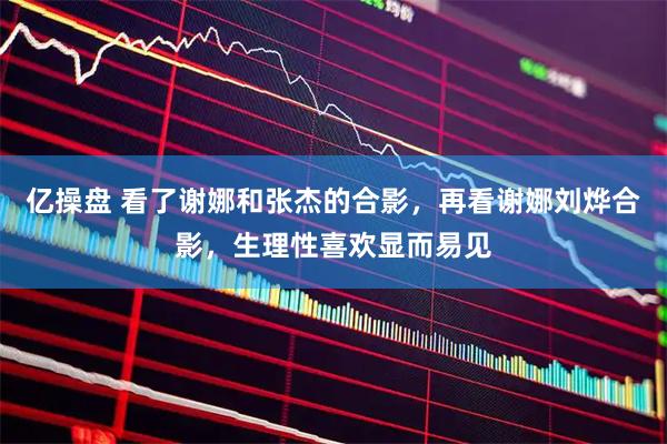 亿操盘 看了谢娜和张杰的合影，再看谢娜刘烨合影，生理性喜欢显而易见