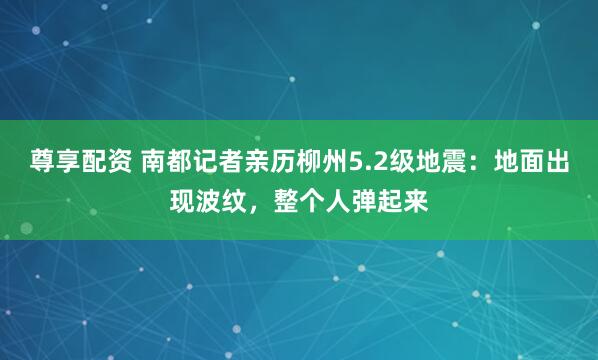 尊享配资 南都记者亲历柳州5.2级地震：地面出现波纹，整个人弹起来