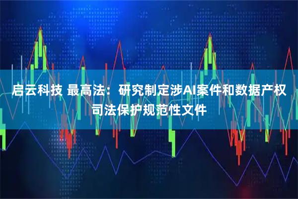 启云科技 最高法：研究制定涉AI案件和数据产权司法保护规范性文件