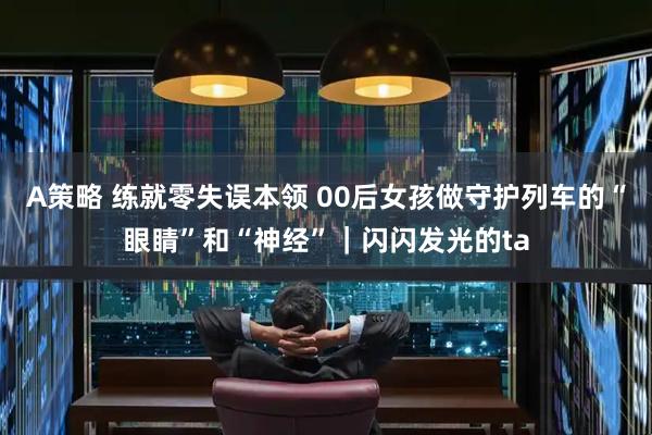 A策略 练就零失误本领 00后女孩做守护列车的“眼睛”和“神经”｜闪闪发光的ta