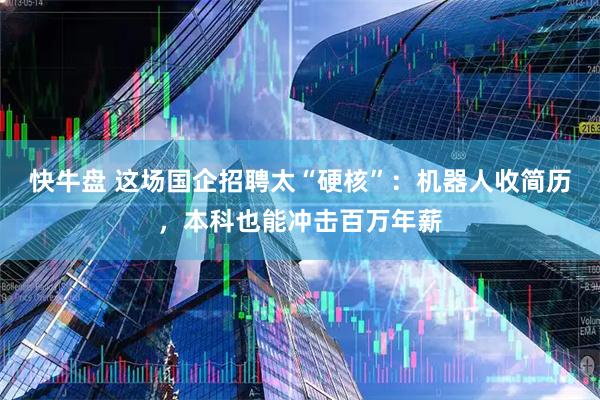 快牛盘 这场国企招聘太“硬核”：机器人收简历，本科也能冲击百万年薪