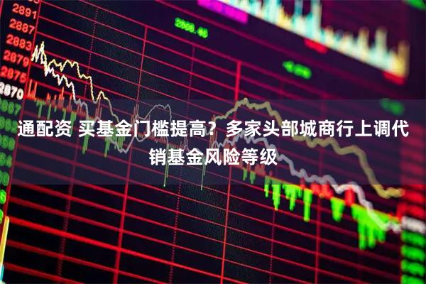 通配资 买基金门槛提高？多家头部城商行上调代销基金风险等级