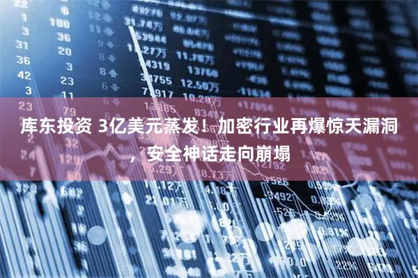库东投资 3亿美元蒸发！加密行业再爆惊天漏洞，安全神话走向崩塌