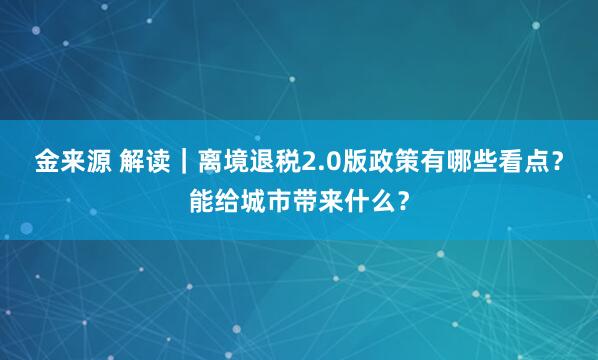 金来源 解读｜离境退税2.0版政策有哪些看点？能给城市带来什么？