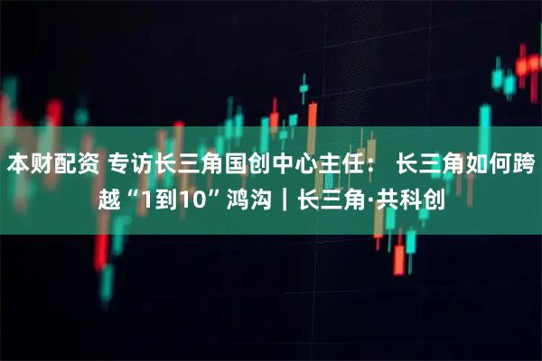 本财配资 专访长三角国创中心主任： 长三角如何跨越“1到10”鸿沟｜长三角·共科创