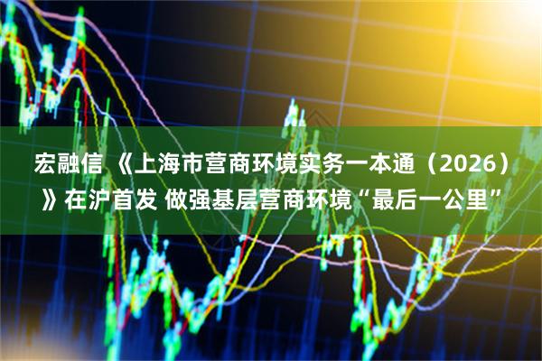 宏融信 《上海市营商环境实务一本通（2026）》在沪首发 做强基层营商环境“最后一公里”
