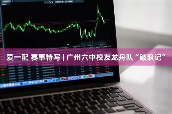 爱一配 赛事特写 | 广州六中校友龙舟队“破浪记”