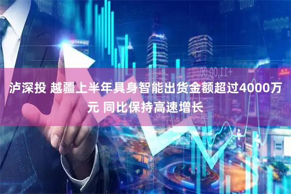 泸深投 越疆上半年具身智能出货金额超过4000万元 同比保持高速增长