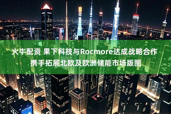 火牛配资 果下科技与Rocmore达成战略合作 携手拓展北欧及欧洲储能市场版图