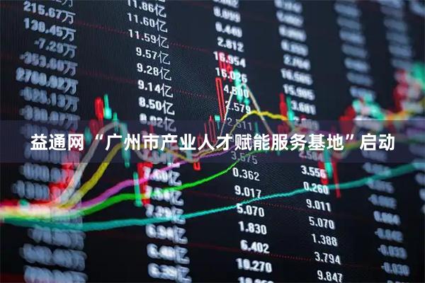 益通网 “广州市产业人才赋能服务基地”启动
