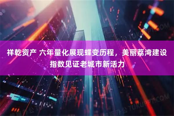 祥乾资产 六年量化展现蝶变历程，美丽荔湾建设指数见证老城市新活力
