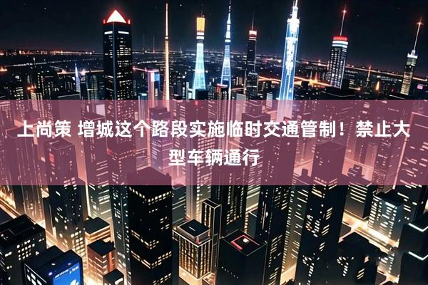 上尚策 增城这个路段实施临时交通管制！禁止大型车辆通行