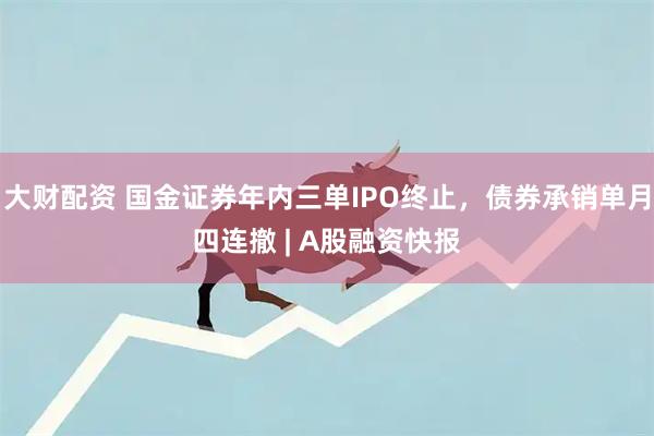 大财配资 国金证券年内三单IPO终止，债券承销单月四连撤 | A股融资快报