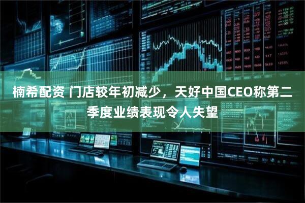 楠希配资 门店较年初减少，天好中国CEO称第二季度业绩表现令人失望