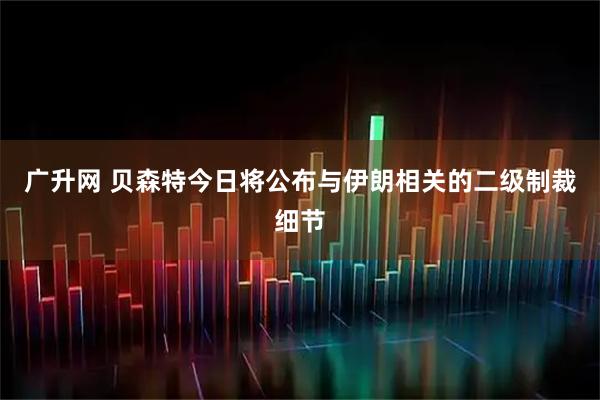 广升网 贝森特今日将公布与伊朗相关的二级制裁细节