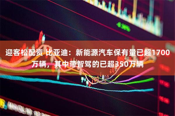 迎客松配资 比亚迪：新能源汽车保有量已超1700万辆，其中带智驾的已超350万辆
