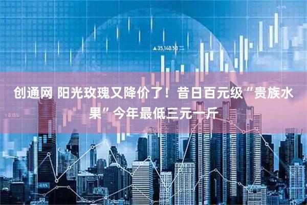 创通网 阳光玫瑰又降价了！昔日百元级“贵族水果”今年最低三元一斤